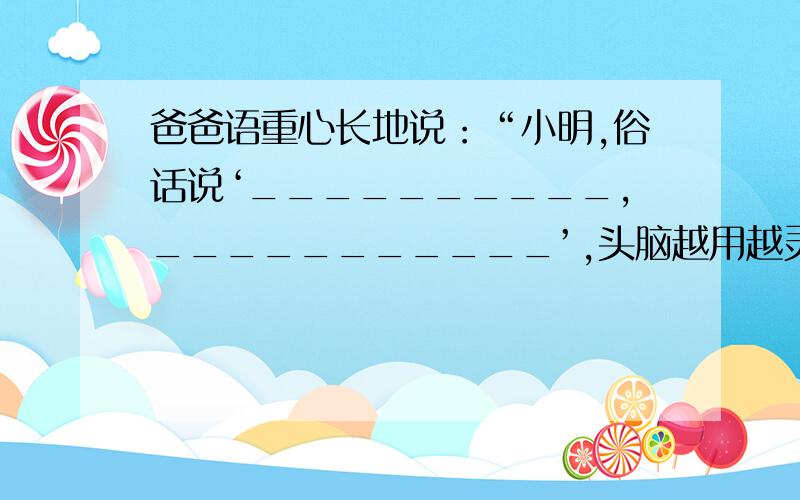 爸爸语重心长地说：“小明,俗话说‘__________,___________’,头脑越用越灵活嘛!对于下一阶段的学习,