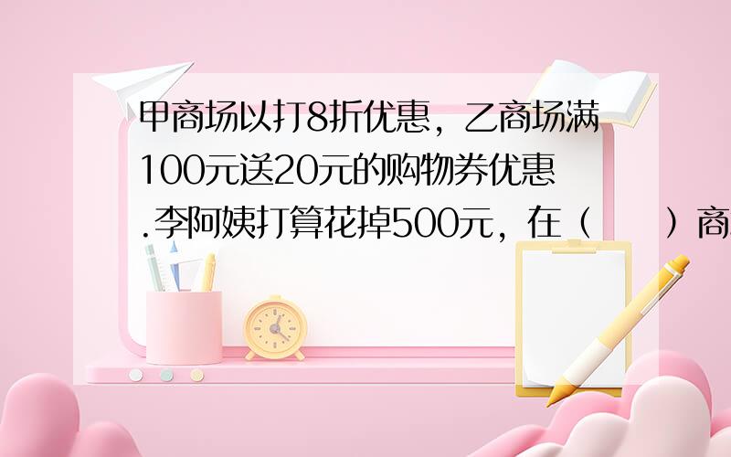 甲商场以打8折优惠，乙商场满100元送20元的购物券优惠.李阿姨打算花掉500元，在（　　）商场购物更加合算.