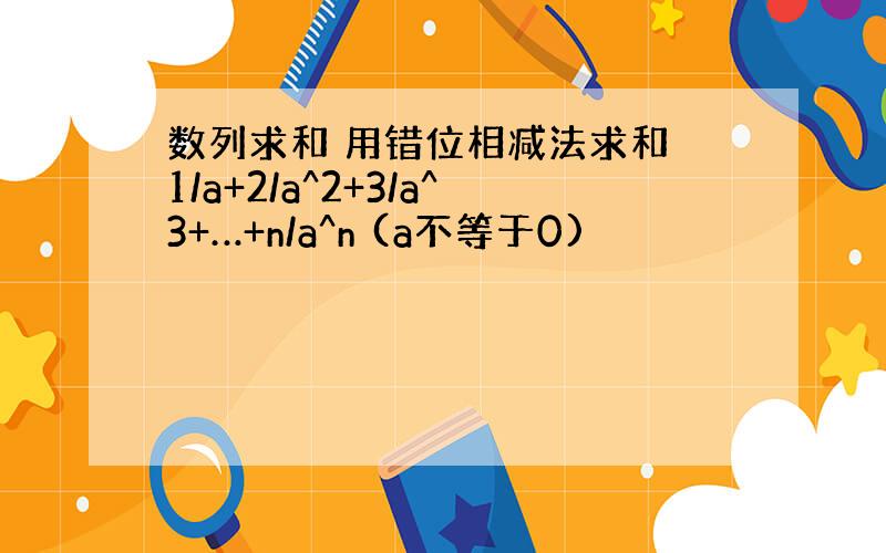 数列求和 用错位相减法求和 1/a+2/a^2+3/a^3+…+n/a^n (a不等于0)