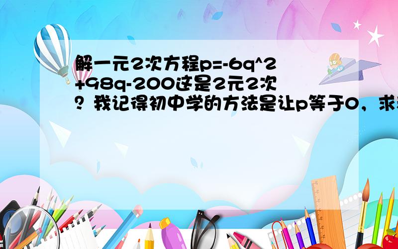 解一元2次方程p=-6q^2+98q-200这是2元2次？我记得初中学的方法是让p等于0，求和x的两个交点，用求根公式，