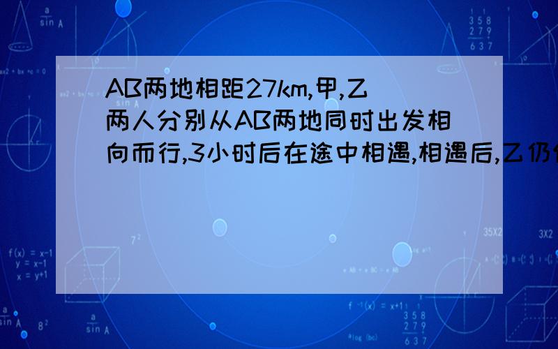 AB两地相距27km,甲,乙两人分别从AB两地同时出发相向而行,3小时后在途中相遇,相遇后,乙仍保持原速度向A