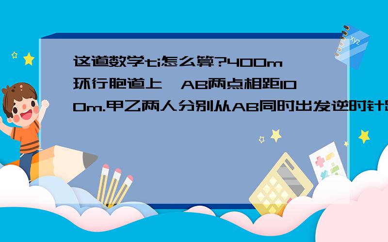 这道数学ti怎么算?400m环行胞道上,AB两点相距100m.甲乙两人分别从AB同时出发逆时针跑步甲每秒5m乙 4m每人