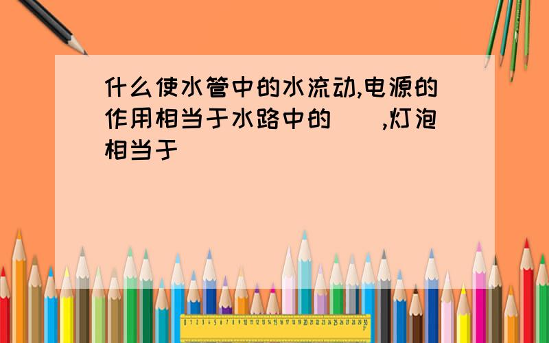 什么使水管中的水流动,电源的作用相当于水路中的__,灯泡相当于_____