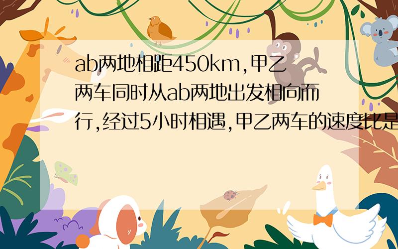 ab两地相距450km,甲乙两车同时从ab两地出发相向而行,经过5小时相遇,甲乙两车的速度比是4：5,求甲乙