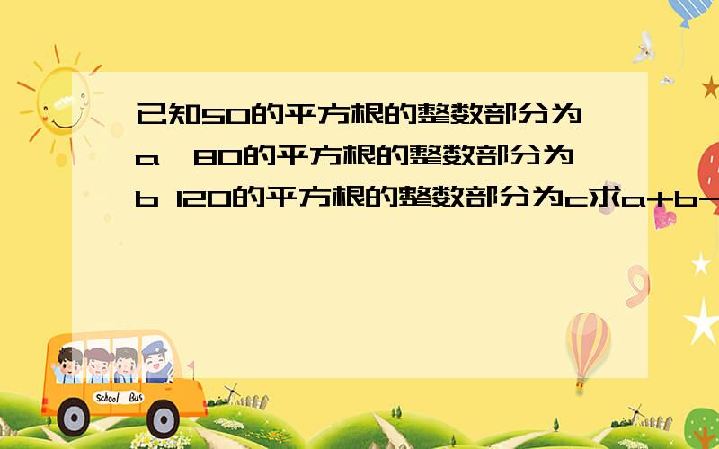 已知50的平方根的整数部分为a,80的平方根的整数部分为b 120的平方根的整数部分为c求a+b-c