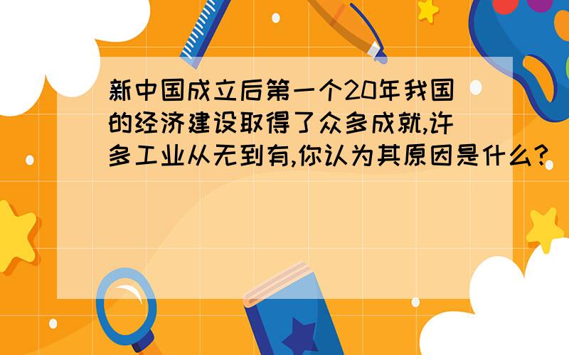 新中国成立后第一个20年我国的经济建设取得了众多成就,许多工业从无到有,你认为其原因是什么?