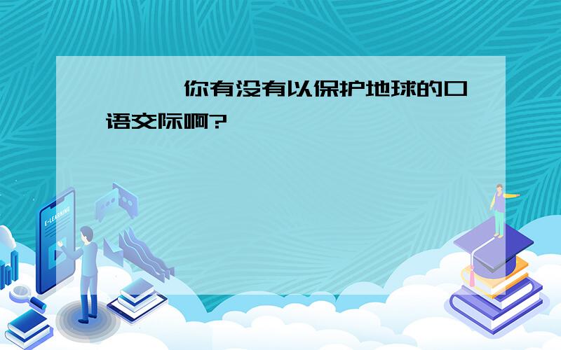 嘻嘻,你有没有以保护地球的口语交际啊?