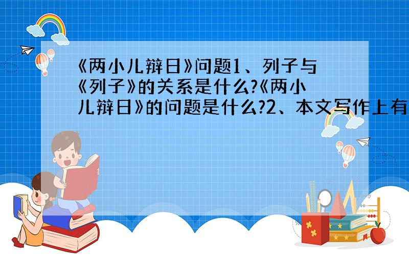 《两小儿辩日》问题1、列子与《列子》的关系是什么?《两小儿辩日》的问题是什么?2、本文写作上有什么特点?不好意思，输错了