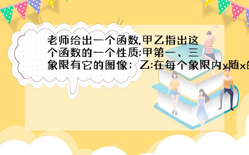 老师给出一个函数,甲乙指出这个函数的一个性质:甲第一、三象限有它的图像；乙:在每个象限内y随x的增大而减小,请你写出一个