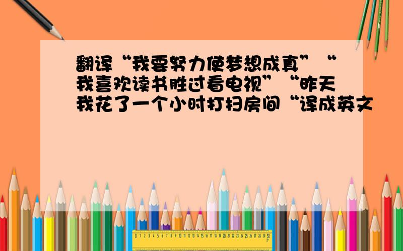 翻译“我要努力使梦想成真”“我喜欢读书胜过看电视”“昨天我花了一个小时打扫房间“译成英文