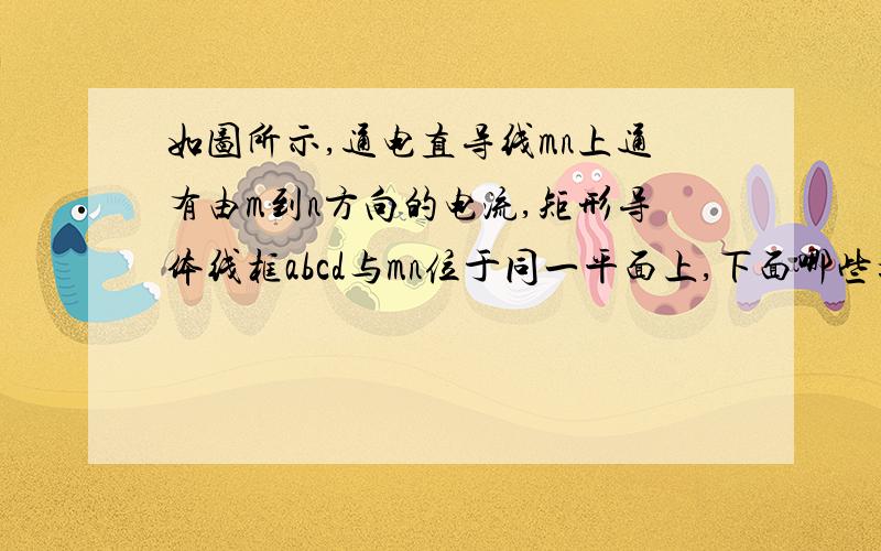 如图所示,通电直导线mn上通有由m到n方向的电流,矩形导体线框abcd与mn位于同一平面上,下面哪些措施可以使线框中有沿