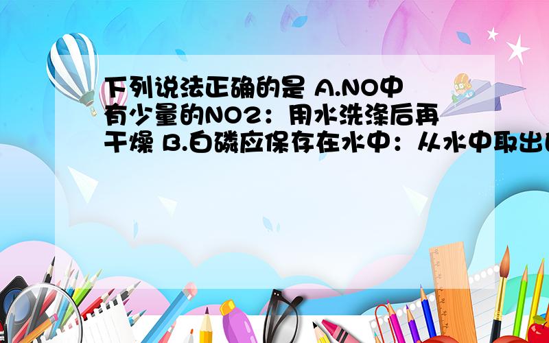 下列说法正确的是 A.NO中有少量的NO2：用水洗涤后再干燥 B.白磷应保存在水中：从水中取出白磷后再切割