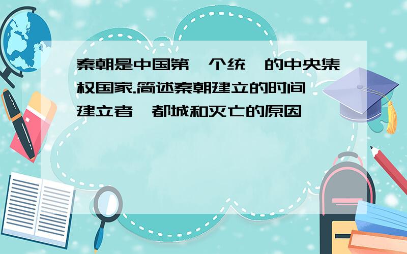 秦朝是中国第一个统一的中央集权国家.简述秦朝建立的时间、建立者、都城和灭亡的原因