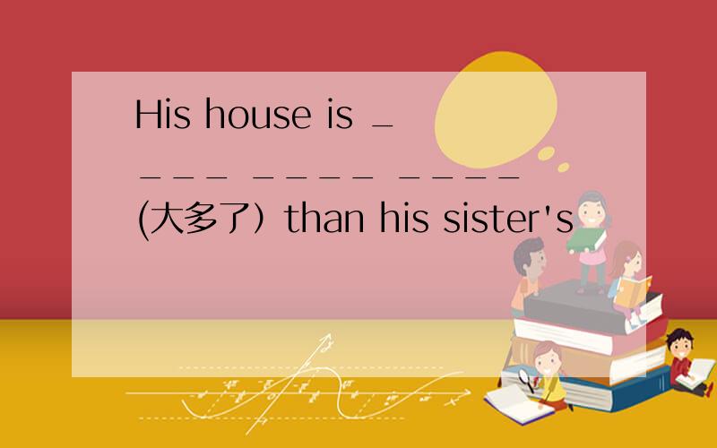 His house is ____ ____ ____ (大多了）than his sister's