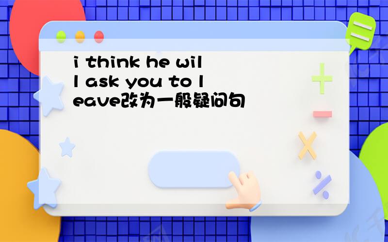 i think he will ask you to leave改为一般疑问句