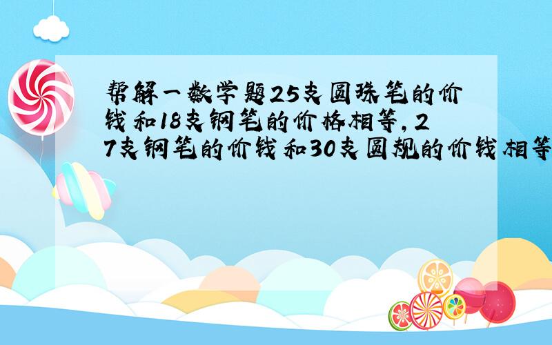 帮解一数学题25支圆珠笔的价钱和18支钢笔的价格相等,27支钢笔的价钱和30支圆规的价钱相等,请问圆珠笔、钢笔、圆规的单