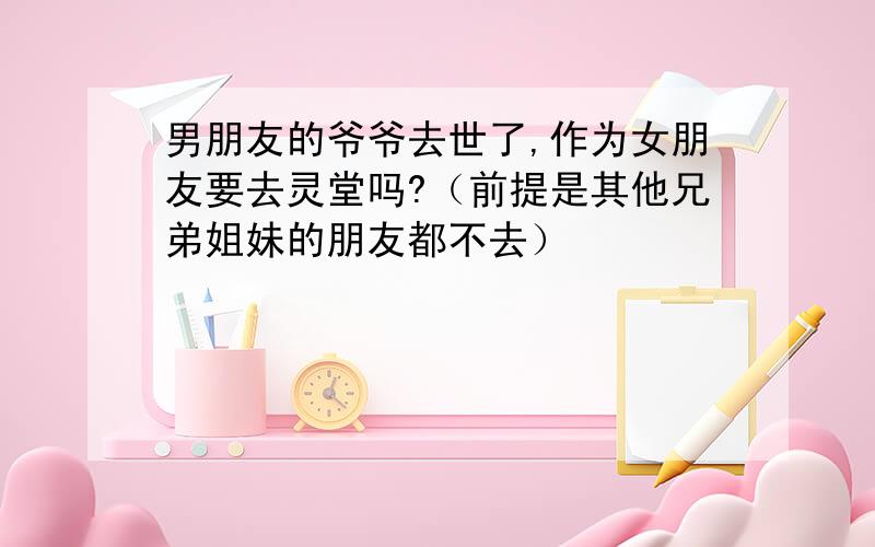 男朋友的爷爷去世了,作为女朋友要去灵堂吗?（前提是其他兄弟姐妹的朋友都不去）