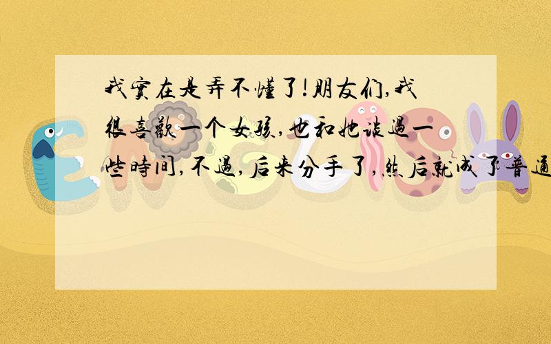 我实在是弄不懂了!朋友们,我很喜欢一个女孩,也和她谈过一些时间,不过,后来分手了,然后就成了普通朋友,前些天我向她二次表