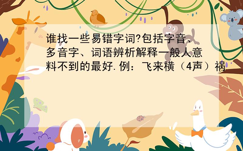 谁找一些易错字词?包括字音、多音字、词语辨析解释一般人意料不到的最好.例：飞来横（4声）祸