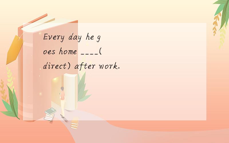 Every day he goes home ____(direct) after work.