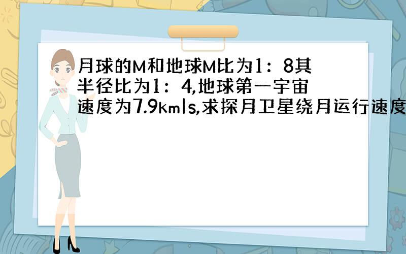 月球的M和地球M比为1：8其半径比为1：4,地球第一宇宙速度为7.9km|s,求探月卫星绕月运行速度为?卫星贴月