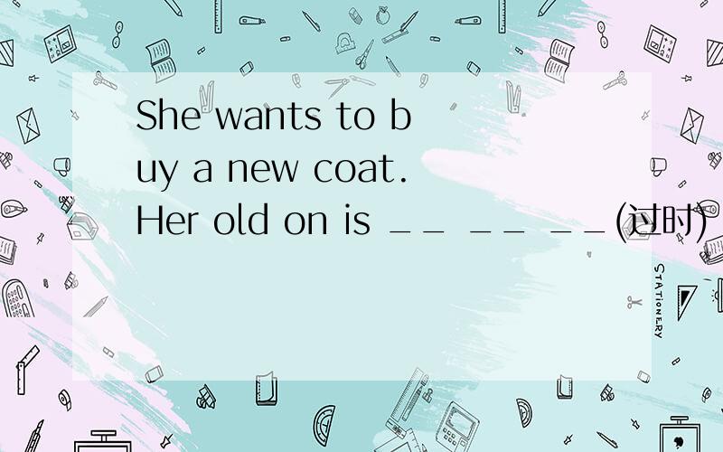 She wants to buy a new coat.Her old on is __ __ __(过时)