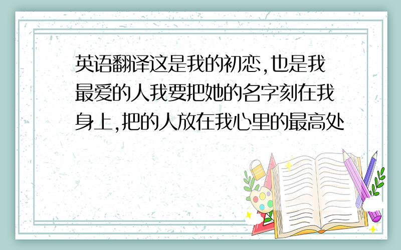 英语翻译这是我的初恋,也是我最爱的人我要把她的名字刻在我身上,把的人放在我心里的最高处