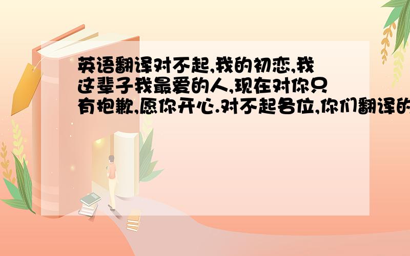 英语翻译对不起,我的初恋,我这辈子我最爱的人,现在对你只有抱歉,愿你开心.对不起各位,你们翻译的辛苦了,哪个翻译的比较正