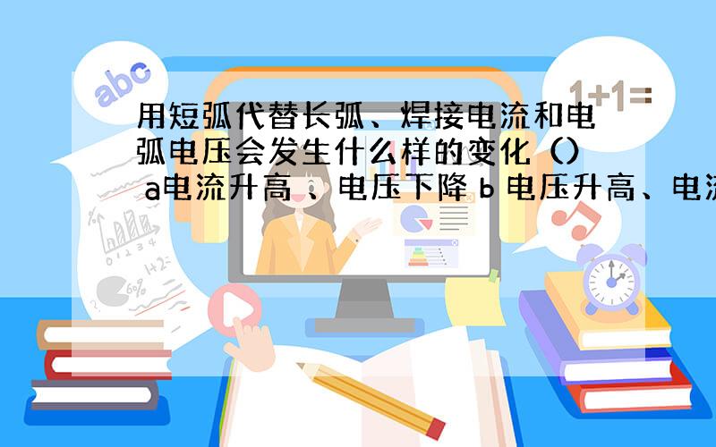 用短弧代替长弧、焊接电流和电弧电压会发生什么样的变化（） a电流升高 、电压下降 b 电压升高、电流下降 c、电压升高