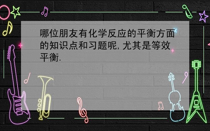 哪位朋友有化学反应的平衡方面的知识点和习题呢,尤其是等效平衡.