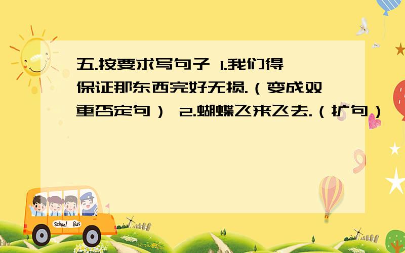 五.按要求写句子 1.我们得保证那东西完好无损.（变成双重否定句） 2.蝴蝶飞来飞去.（扩句）