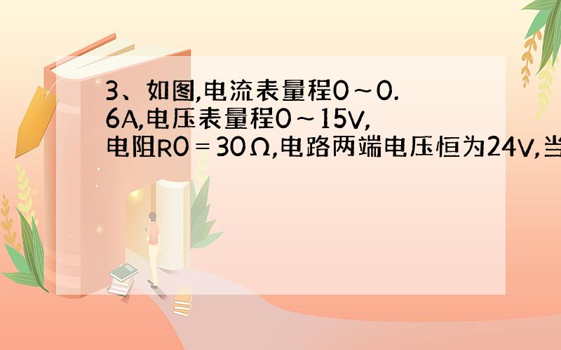 3、如图,电流表量程0～0.6A,电压表量程0～15V,电阻R0＝30Ω,电路两端电压恒为24V,当滑动变阻器连入电