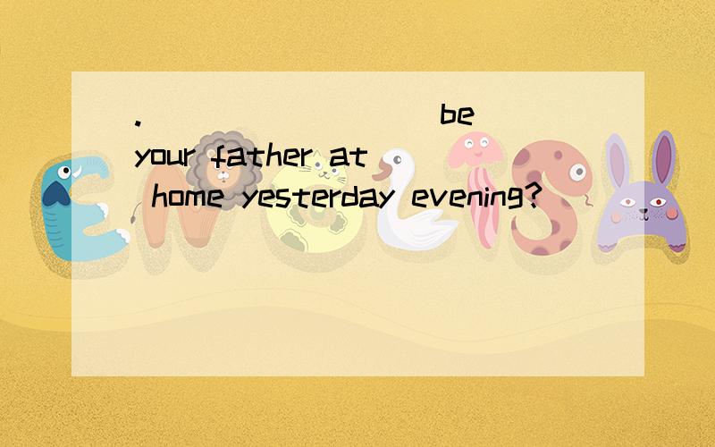 .________(be) your father at home yesterday evening?