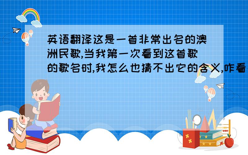 英语翻译这是一首非常出名的澳洲民歌,当我第一次看到这首歌的歌名时,我怎么也猜不出它的含义,咋看象是一个人的名字.实际上这