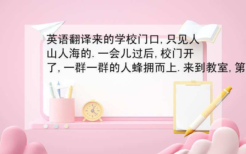 英语翻译来的学校门口,只见人山人海的.一会儿过后,校门开了,一群一群的人蜂拥而上.来到教室,第一件事就是交作业,之后就开