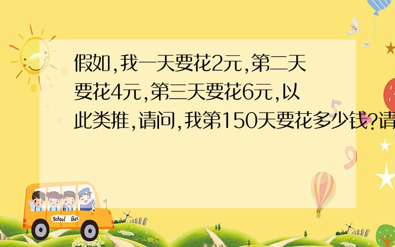 假如,我一天要花2元,第二天要花4元,第三天要花6元,以此类推,请问,我第150天要花多少钱?请大家教我一个计算公式.