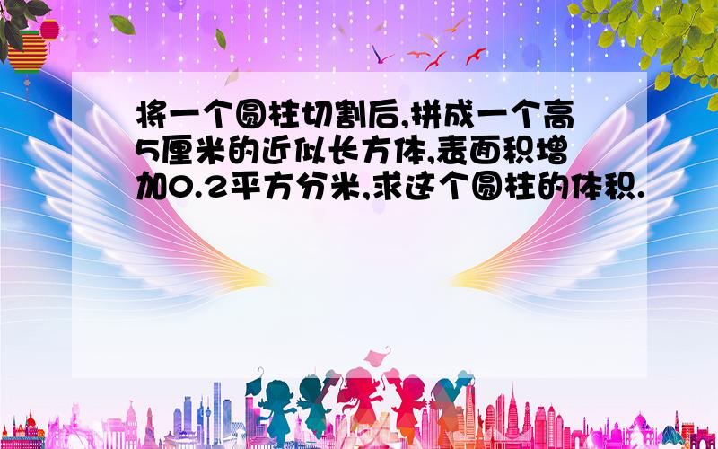 将一个圆柱切割后,拼成一个高5厘米的近似长方体,表面积增加0.2平方分米,求这个圆柱的体积.