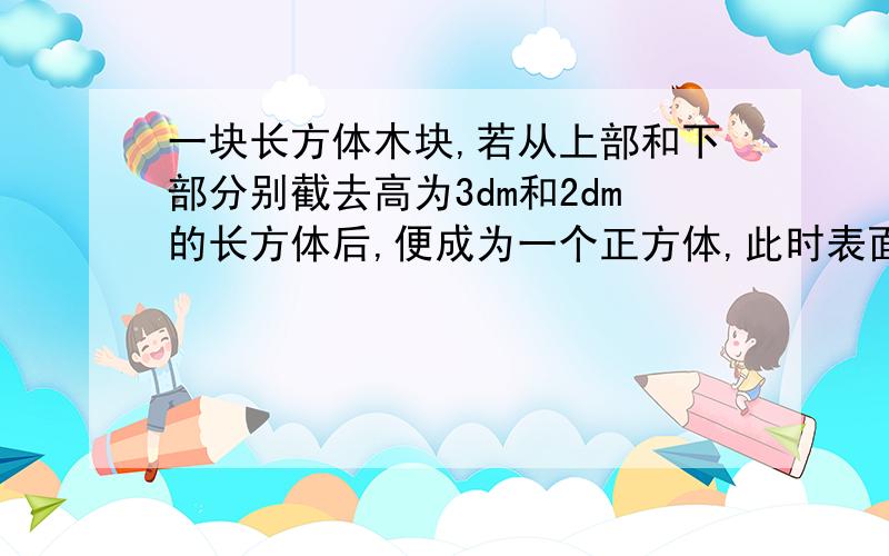 一块长方体木块,若从上部和下部分别截去高为3dm和2dm的长方体后,便成为一个正方体,此时表面积减少了120平方分米,求