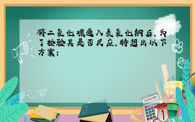 将二氧化碳通入氢氧化钠后,为了检验其是否反应,特想出以下方案：