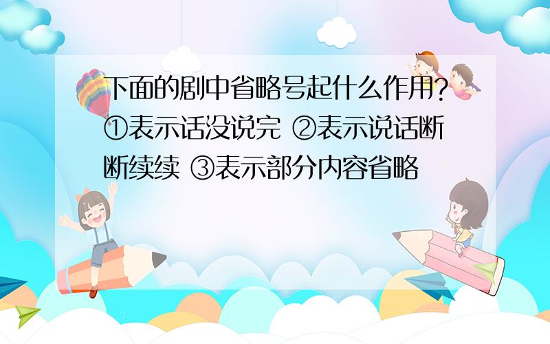 下面的剧中省略号起什么作用?①表示话没说完 ②表示说话断断续续 ③表示部分内容省略