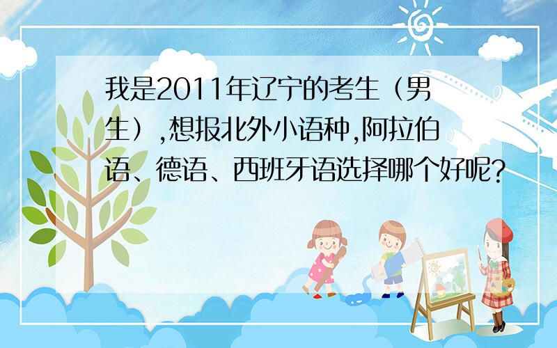 我是2011年辽宁的考生（男生）,想报北外小语种,阿拉伯语、德语、西班牙语选择哪个好呢?