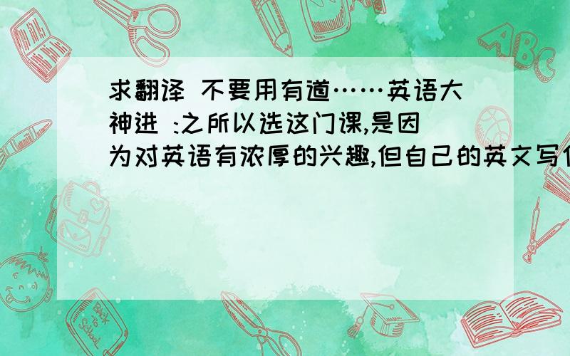 求翻译 不要用有道……英语大神进 :之所以选这门课,是因为对英语有浓厚的兴趣,但自己的英文写作水平又很差,希望能够借助这