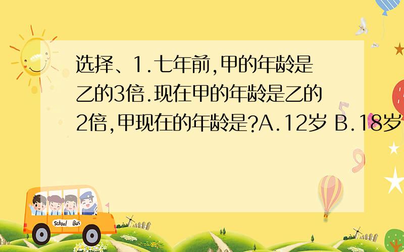 选择、1.七年前,甲的年龄是乙的3倍.现在甲的年龄是乙的2倍,甲现在的年龄是?A.12岁 B.18岁 C.28岁 D.3