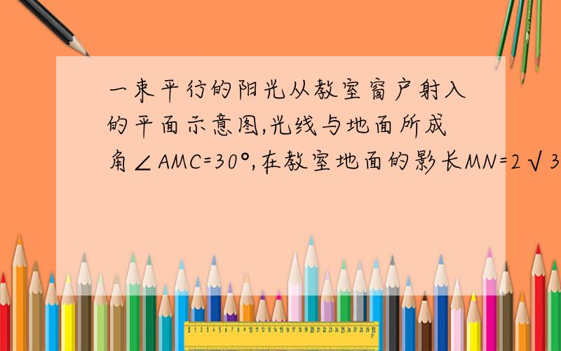 一束平行的阳光从教室窗户射入的平面示意图,光线与地面所成角∠AMC=30°,在教室地面的影长MN=2√3m.