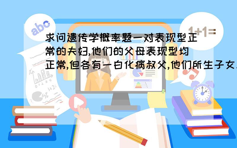 求问遗传学概率题一对表现型正常的夫妇,他们的父母表现型均正常,但各有一白化病叔父,他们所生子女患白化病的风险是?答案是1