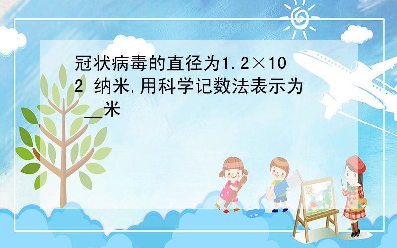 冠状病毒的直径为1.2×102 纳米,用科学记数法表示为 __米