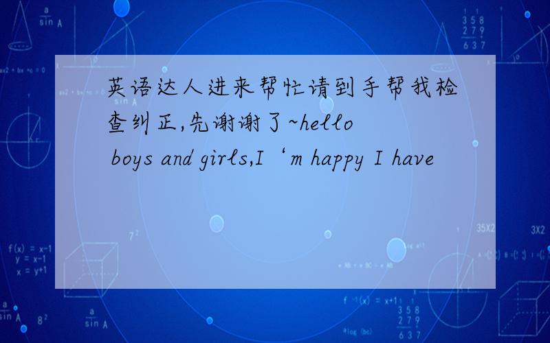 英语达人进来帮忙请到手帮我检查纠正,先谢谢了~hello boys and girls,I‘m happy I have