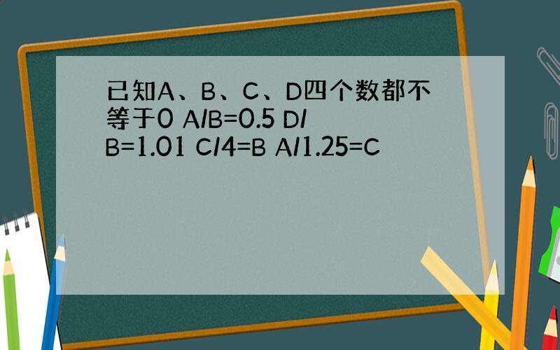 已知A、B、C、D四个数都不等于0 A/B=0.5 D/B=1.01 C/4=B A/1.25=C