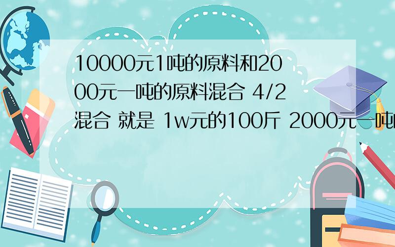 10000元1吨的原料和2000元一吨的原料混合 4/2混合 就是 1w元的100斤 2000元一吨的50斤 混合后1吨