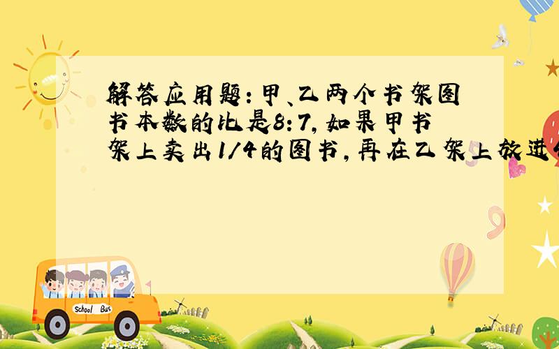 解答应用题：甲、乙两个书架图书本数的比是8：7,如果甲书架上卖出1/4的图书,再在乙架上放进4本图书